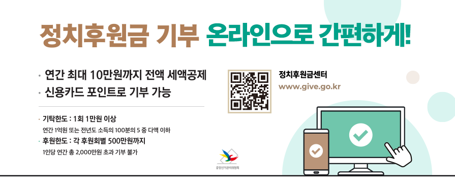 정치후원금 기부 온라인으로 간편하게! -연간 최대 10만원까지 전액 세액공제 -신용카드 포인트로 기부 가능 -기탁한도: 1회 1만원 이상(연간 1억원 또는 전년도 소득의 100분의 5 중 다액 이하) -후원한도:각 후원회별 500만원까지(1인당 연간 총 2,000만원 초과 기부 불가) QR코드:정치후원금센터(www.give.gomkr)