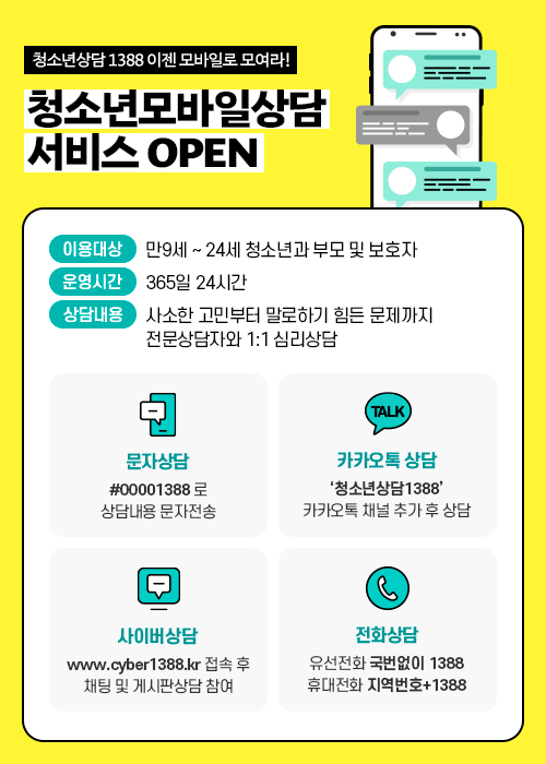 청소년상담 1388 이젠 모바일로 모여라! 청소년모바일상담 서비스 OPEN 이용대상 : 만9세 ~24세 청소년과 부모 및 보호자 운영시간 : 365일 24시간 상담내용 : 사소한 고민부터 말로하기 힘든 문제까지 전문상담자와 1:1 심리상담 문자상담 : #00001388로 상담내용 문자전송 카카오톡 상담 : '청소년상담1388' 카카오톡 채널 추가 후 상담 사이버상담 : www.cyber1388.kr 접속 후 채팅 및 게시판상담 참여 전화상담 : 유선전화 국번없이 1388, 휴대전화 지역번호+1388